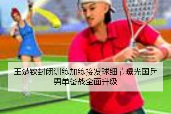 王楚钦封闭训练加练接发球细节曝光国乒男单备战全面升级 - ODAPP